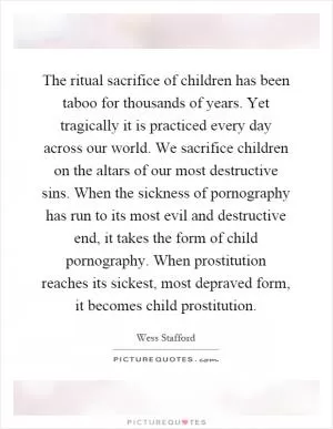 The ritual sacrifice of children has been taboo for thousands of years. Yet tragically it is practiced every day across our world. We sacrifice children on the altars of our most destructive sins. When the sickness of pornography has run to its most evil and destructive end, it takes the form of child pornography. When prostitution reaches its sickest, most depraved form, it becomes child prostitution Picture Quote #1