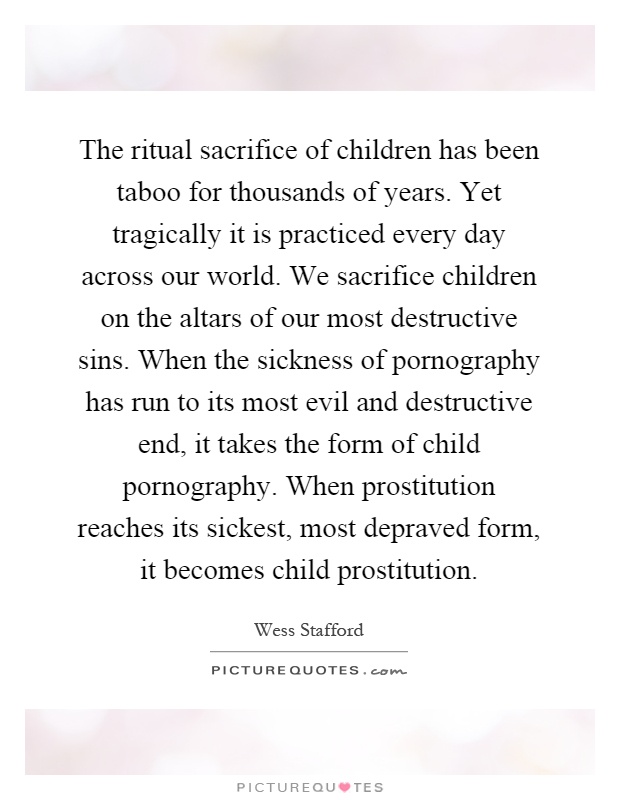 The ritual sacrifice of children has been taboo for thousands of years. Yet tragically it is practiced every day across our world. We sacrifice children on the altars of our most destructive sins. When the sickness of pornography has run to its most evil and destructive end, it takes the form of child pornography. When prostitution reaches its sickest, most depraved form, it becomes child prostitution Picture Quote #1