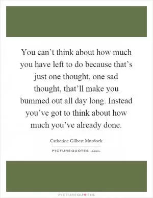 You can’t think about how much you have left to do because that’s just one thought, one sad thought, that’ll make you bummed out all day long. Instead you’ve got to think about how much you’ve already done Picture Quote #1