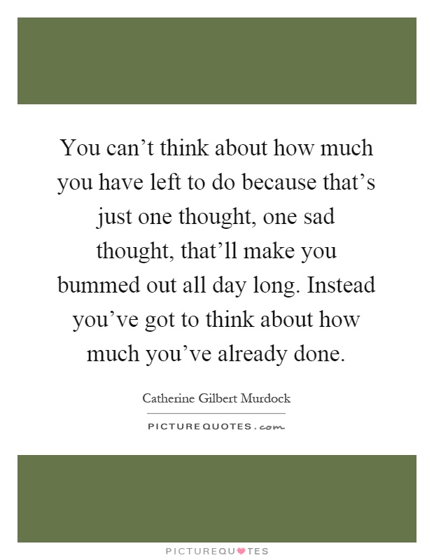 You can't think about how much you have left to do because that's just one thought, one sad thought, that'll make you bummed out all day long. Instead you've got to think about how much you've already done Picture Quote #1
