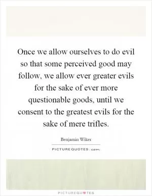 Once we allow ourselves to do evil so that some perceived good may follow, we allow ever greater evils for the sake of ever more questionable goods, until we consent to the greatest evils for the sake of mere trifles Picture Quote #1