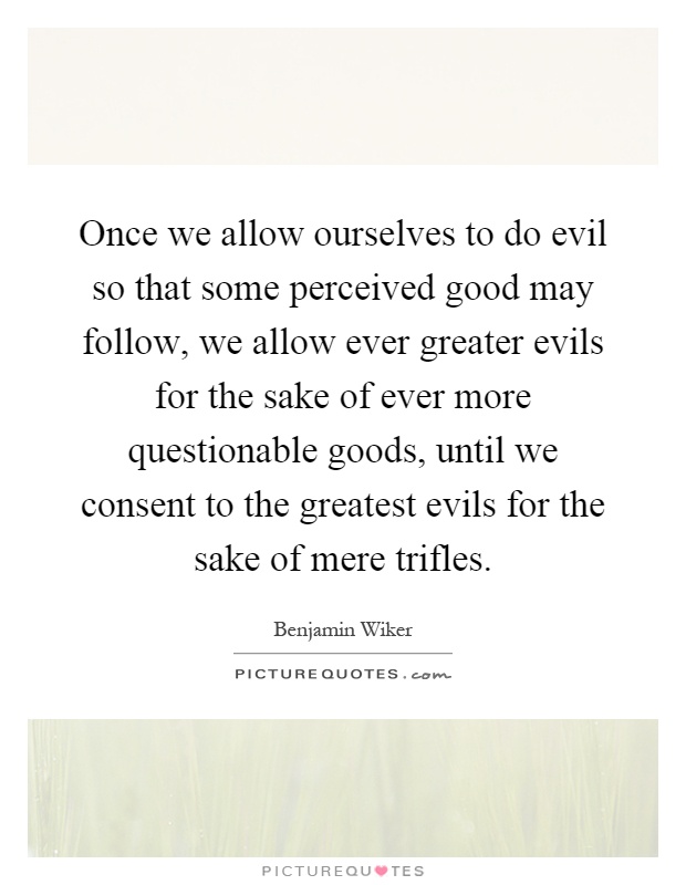 Once we allow ourselves to do evil so that some perceived good may follow, we allow ever greater evils for the sake of ever more questionable goods, until we consent to the greatest evils for the sake of mere trifles Picture Quote #1