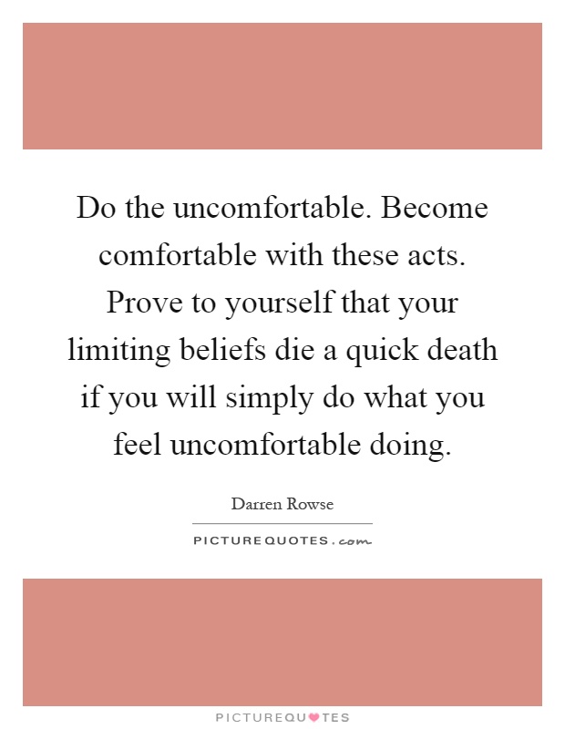 Do the uncomfortable. Become comfortable with these acts. Prove to yourself that your limiting beliefs die a quick death if you will simply do what you feel uncomfortable doing Picture Quote #1
