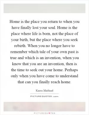Home is the place you return to when you have finally lost your soul. Home is the place where life is born, not the place of your birth, but the place where you seek rebirth. When you no longer have to remember which tale of your own past is true and which is an invention, when you know that you are an invention, then is the time to seek out your home. Perhaps only when you have come to understand that can you finally reach home Picture Quote #1