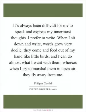 It’s always been difficult for me to speak and express my innermost thoughts. I prefer to write. When I sit down and write, words grow very docile, they come and feed out of my hand like little birds, and I can do almost what I want with them; whereas when I try to marshal them in open air, they fly away from me Picture Quote #1