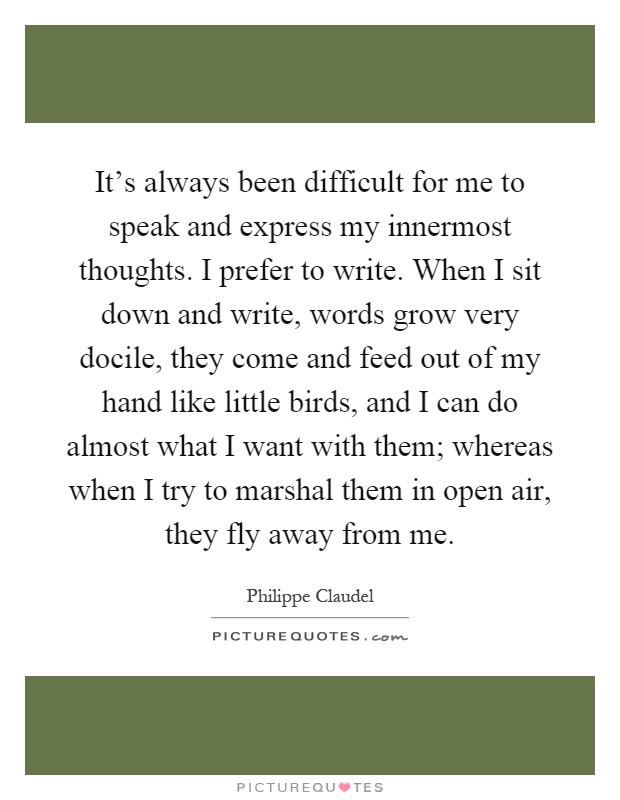 It's always been difficult for me to speak and express my innermost thoughts. I prefer to write. When I sit down and write, words grow very docile, they come and feed out of my hand like little birds, and I can do almost what I want with them; whereas when I try to marshal them in open air, they fly away from me Picture Quote #1