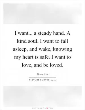 I want... a steady hand. A kind soul. I want to fall asleep, and wake, knowing my heart is safe. I want to love, and be loved Picture Quote #1