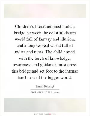 Children’s literature must build a bridge between the colorful dream world full of fantasy and illusion, and a tougher real world full of twists and turns. The child armed with the torch of knowledge, awareness and guidance must cross this bridge and set foot to the intense harshness of the bigger world Picture Quote #1