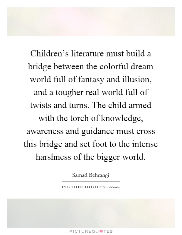 Children's literature must build a bridge between the colorful dream world full of fantasy and illusion, and a tougher real world full of twists and turns. The child armed with the torch of knowledge, awareness and guidance must cross this bridge and set foot to the intense harshness of the bigger world Picture Quote #1