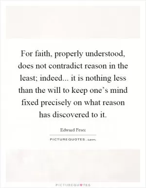 For faith, properly understood, does not contradict reason in the least; indeed... it is nothing less than the will to keep one’s mind fixed precisely on what reason has discovered to it Picture Quote #1