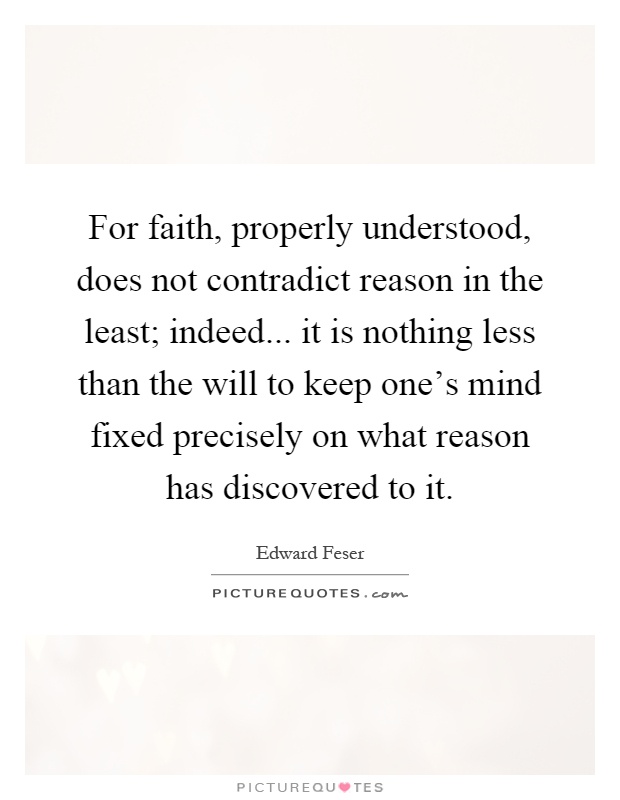 For faith, properly understood, does not contradict reason in the least; indeed... it is nothing less than the will to keep one's mind fixed precisely on what reason has discovered to it Picture Quote #1
