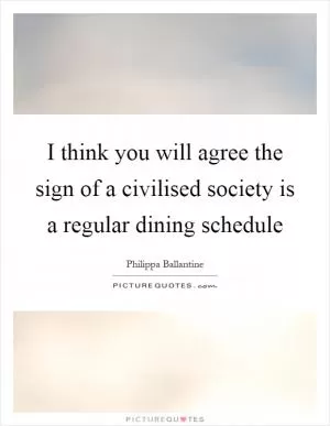 I think you will agree the sign of a civilised society is a regular dining schedule Picture Quote #1