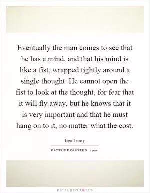 Eventually the man comes to see that he has a mind, and that his mind is like a fist, wrapped tightly around a single thought. He cannot open the fist to look at the thought, for fear that it will fly away, but he knows that it is very important and that he must hang on to it, no matter what the cost Picture Quote #1