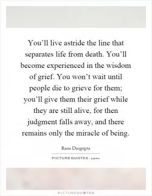 You’ll live astride the line that separates life from death. You’ll become experienced in the wisdom of grief. You won’t wait until people die to grieve for them; you’ll give them their grief while they are still alive, for then judgment falls away, and there remains only the miracle of being Picture Quote #1
