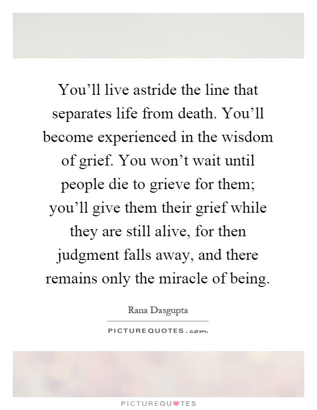 You'll live astride the line that separates life from death. You'll become experienced in the wisdom of grief. You won't wait until people die to grieve for them; you'll give them their grief while they are still alive, for then judgment falls away, and there remains only the miracle of being Picture Quote #1