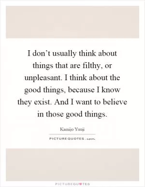 I don’t usually think about things that are filthy, or unpleasant. I think about the good things, because I know they exist. And I want to believe in those good things Picture Quote #1