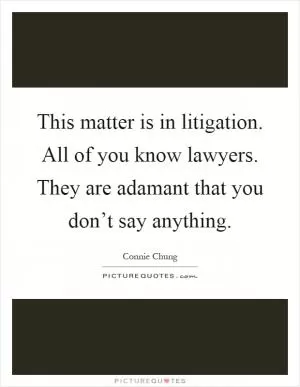 This matter is in litigation. All of you know lawyers. They are adamant that you don’t say anything Picture Quote #1