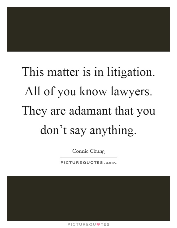 This matter is in litigation. All of you know lawyers. They are adamant that you don't say anything Picture Quote #1