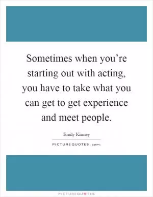 Sometimes when you’re starting out with acting, you have to take what you can get to get experience and meet people Picture Quote #1