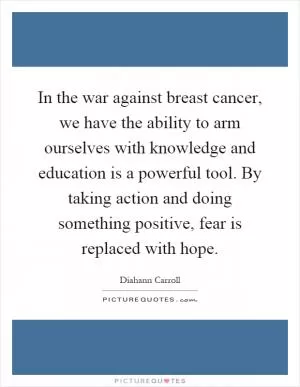In the war against breast cancer, we have the ability to arm ourselves with knowledge and education is a powerful tool. By taking action and doing something positive, fear is replaced with hope Picture Quote #1