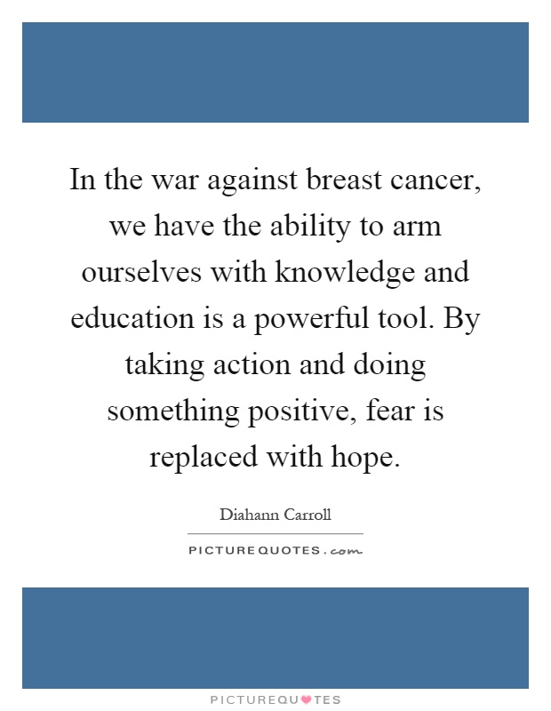 In the war against breast cancer, we have the ability to arm ourselves with knowledge and education is a powerful tool. By taking action and doing something positive, fear is replaced with hope Picture Quote #1