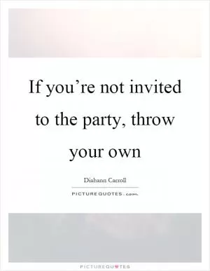 If you’re not invited to the party, throw your own Picture Quote #1