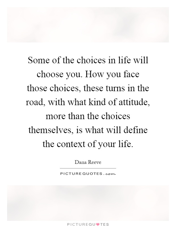 Some of the choices in life will choose you. How you face those choices, these turns in the road, with what kind of attitude, more than the choices themselves, is what will define the context of your life Picture Quote #1