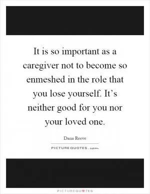 It is so important as a caregiver not to become so enmeshed in the role that you lose yourself. It’s neither good for you nor your loved one Picture Quote #1