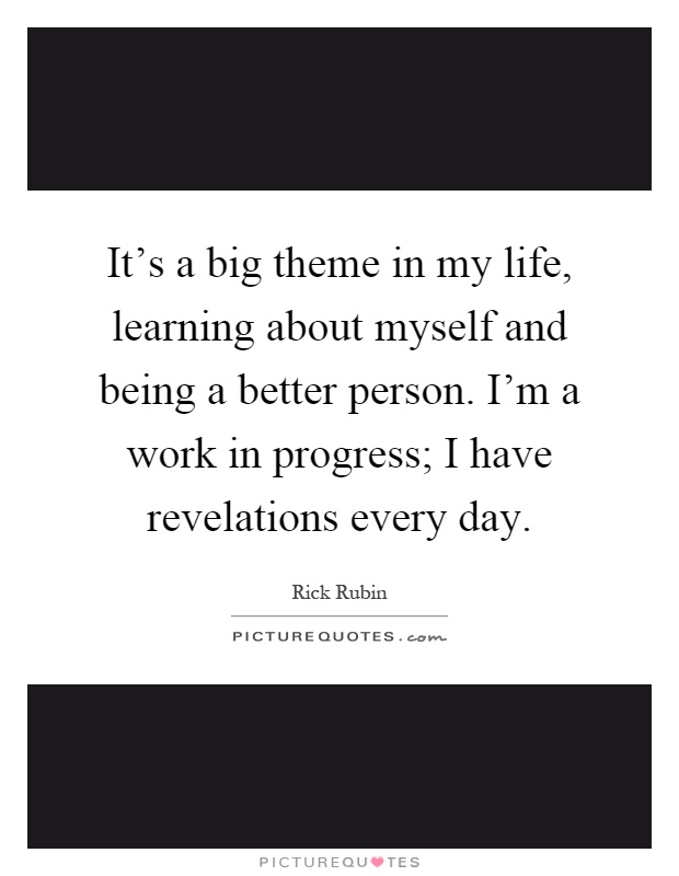 It's a big theme in my life, learning about myself and being a better person. I'm a work in progress; I have revelations every day Picture Quote #1