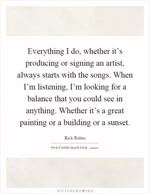 Everything I do, whether it’s producing or signing an artist, always starts with the songs. When I’m listening, I’m looking for a balance that you could see in anything. Whether it’s a great painting or a building or a sunset Picture Quote #1