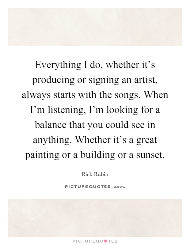 Everything I do, whether it's producing or signing an artist, always starts with the songs. When I'm listening, I'm looking for a balance that you could see in anything. Whether it's a great painting or a building or a sunset Picture Quote #1