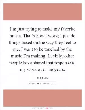 I’m just trying to make my favorite music. That’s how I work; I just do things based on the way they feel to me. I want to be touched by the music I’m making. Luckily, other people have shared that response to my work over the years Picture Quote #1