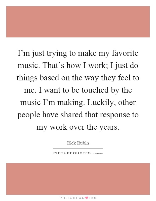 I'm just trying to make my favorite music. That's how I work; I just do things based on the way they feel to me. I want to be touched by the music I'm making. Luckily, other people have shared that response to my work over the years Picture Quote #1