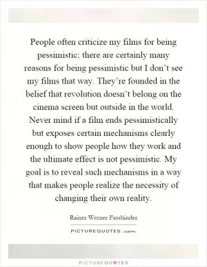 People often criticize my films for being pessimistic; there are certainly many reasons for being pessimistic but I don’t see my films that way. They’re founded in the belief that revolution doesn’t belong on the cinema screen but outside in the world. Never mind if a film ends pessimistically but exposes certain mechanisms clearly enough to show people how they work and the ultimate effect is not pessimistic. My goal is to reveal such mechanisms in a way that makes people realize the necessity of changing their own reality Picture Quote #1
