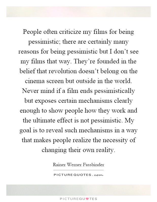 People often criticize my films for being pessimistic; there are certainly many reasons for being pessimistic but I don't see my films that way. They're founded in the belief that revolution doesn't belong on the cinema screen but outside in the world. Never mind if a film ends pessimistically but exposes certain mechanisms clearly enough to show people how they work and the ultimate effect is not pessimistic. My goal is to reveal such mechanisms in a way that makes people realize the necessity of changing their own reality Picture Quote #1