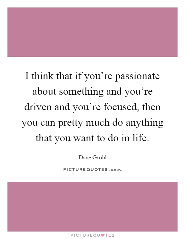 I think that if you're passionate about something and you're driven and you're focused, then you can pretty much do anything that you want to do in life Picture Quote #1