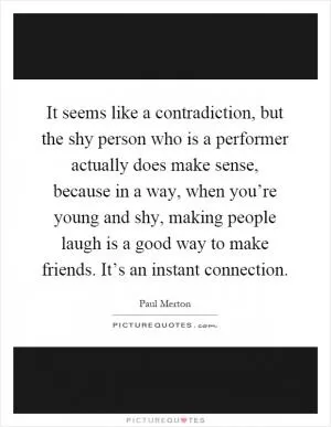 It seems like a contradiction, but the shy person who is a performer actually does make sense, because in a way, when you’re young and shy, making people laugh is a good way to make friends. It’s an instant connection Picture Quote #1