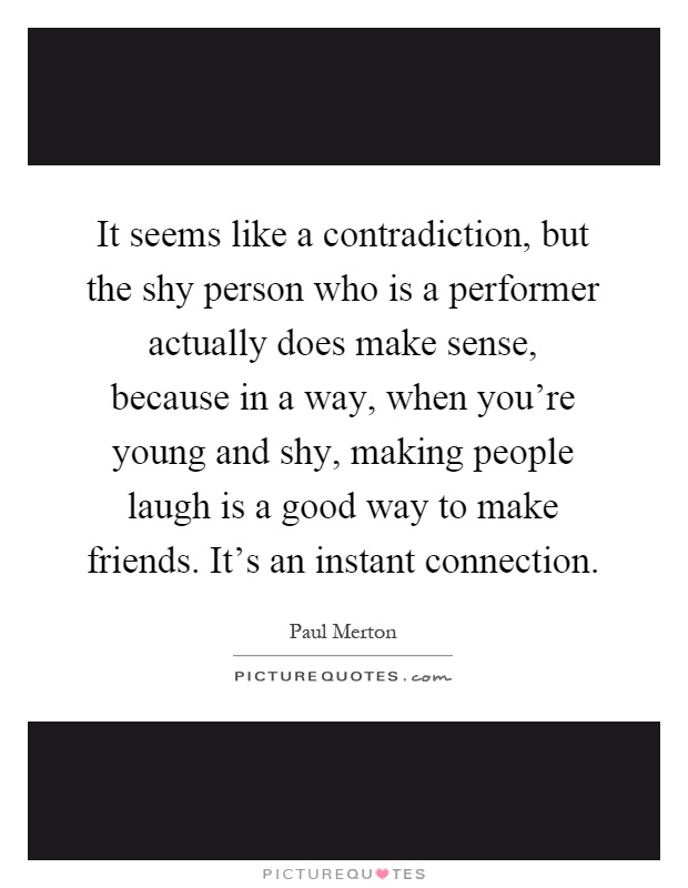 It seems like a contradiction, but the shy person who is a performer actually does make sense, because in a way, when you're young and shy, making people laugh is a good way to make friends. It's an instant connection Picture Quote #1