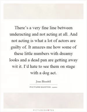There’s a very fine line between underacting and not acting at all. And not acting is what a lot of actors are guilty of. It amazes me how some of these little numbers with dreamy looks and a dead pan are getting away wit it. I’d hate to see them on stage with a dog act Picture Quote #1