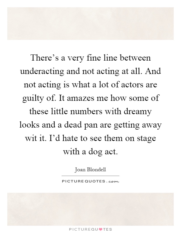 There's a very fine line between underacting and not acting at all. And not acting is what a lot of actors are guilty of. It amazes me how some of these little numbers with dreamy looks and a dead pan are getting away wit it. I'd hate to see them on stage with a dog act Picture Quote #1