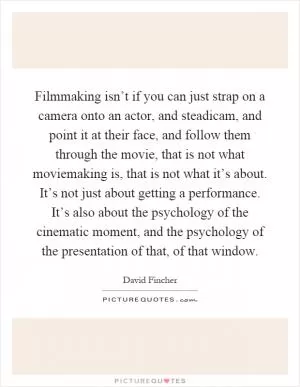 Filmmaking isn’t if you can just strap on a camera onto an actor, and steadicam, and point it at their face, and follow them through the movie, that is not what moviemaking is, that is not what it’s about. It’s not just about getting a performance. It’s also about the psychology of the cinematic moment, and the psychology of the presentation of that, of that window Picture Quote #1