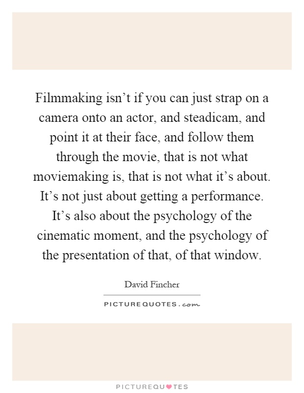 Filmmaking isn't if you can just strap on a camera onto an actor, and steadicam, and point it at their face, and follow them through the movie, that is not what moviemaking is, that is not what it's about. It's not just about getting a performance. It's also about the psychology of the cinematic moment, and the psychology of the presentation of that, of that window Picture Quote #1