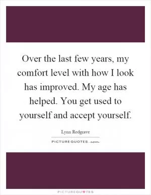 Over the last few years, my comfort level with how I look has improved. My age has helped. You get used to yourself and accept yourself Picture Quote #1