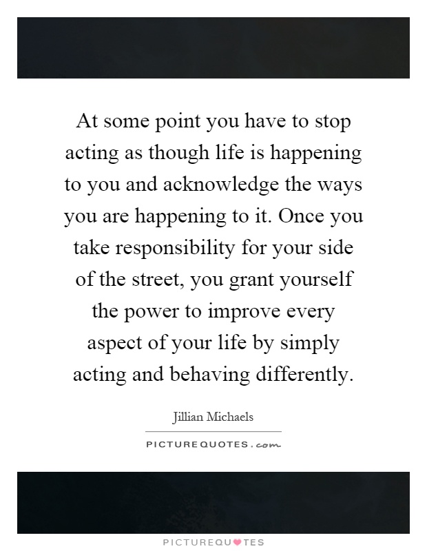 At some point you have to stop acting as though life is happening to you and acknowledge the ways you are happening to it. Once you take responsibility for your side of the street, you grant yourself the power to improve every aspect of your life by simply acting and behaving differently Picture Quote #1