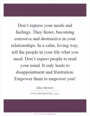 Don’t repress your needs and feelings. They fester, becoming corrosive and destructive in your relationships. In a calm, loving way, tell the people in your life what you need. Don’t expect people to read your mind. It only leads to disappointment and frustration. Empower them to empower you! Picture Quote #1