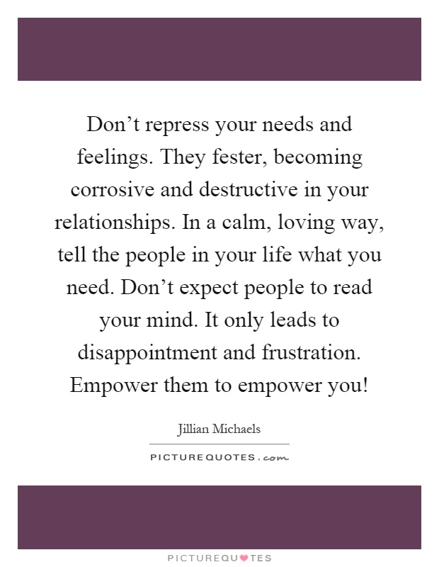 Don't repress your needs and feelings. They fester, becoming corrosive and destructive in your relationships. In a calm, loving way, tell the people in your life what you need. Don't expect people to read your mind. It only leads to disappointment and frustration. Empower them to empower you! Picture Quote #1