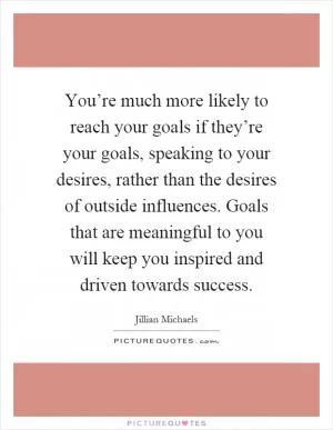You’re much more likely to reach your goals if they’re your goals, speaking to your desires, rather than the desires of outside influences. Goals that are meaningful to you will keep you inspired and driven towards success Picture Quote #1