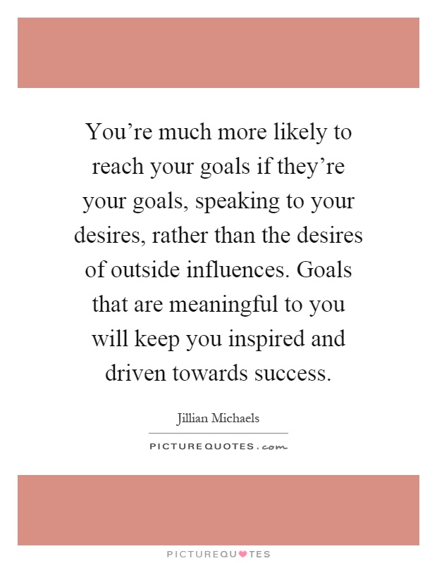 You're much more likely to reach your goals if they're your goals, speaking to your desires, rather than the desires of outside influences. Goals that are meaningful to you will keep you inspired and driven towards success Picture Quote #1