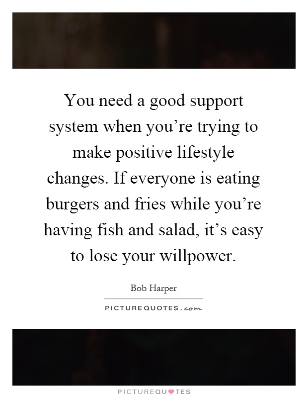 You need a good support system when you're trying to make positive lifestyle changes. If everyone is eating burgers and fries while you're having fish and salad, it's easy to lose your willpower Picture Quote #1