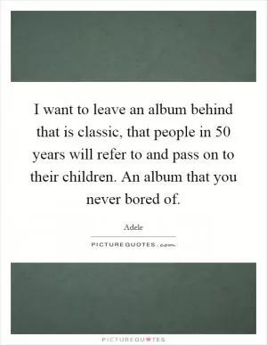 I want to leave an album behind that is classic, that people in 50 years will refer to and pass on to their children. An album that you never bored of Picture Quote #1